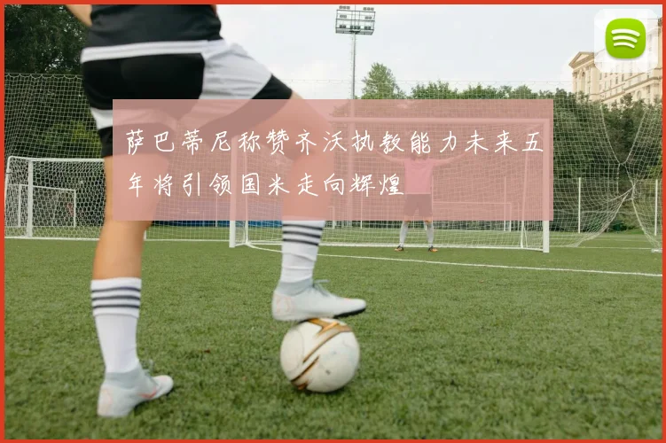 萨巴蒂尼称赞齐沃执教能力未来五年将引领国米走向辉煌