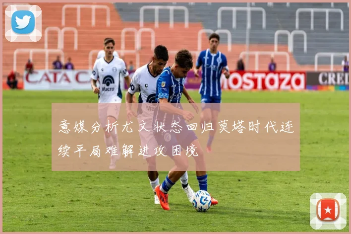 意媒分析尤文状态回归莫塔时代连续平局难解进攻困境