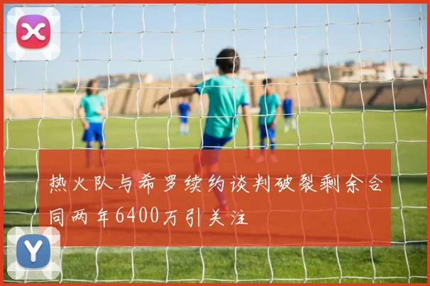 热火队与希罗续约谈判破裂剩余合同两年6400万引关注