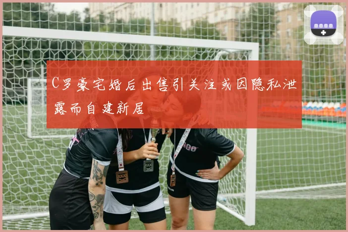 C罗豪宅婚后出售引关注或因隐私泄露而自建新居