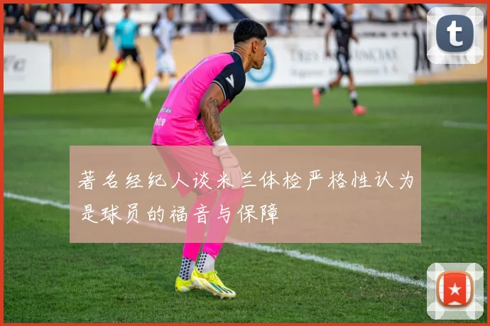 著名经纪人谈米兰体检严格性认为是球员的福音与保障