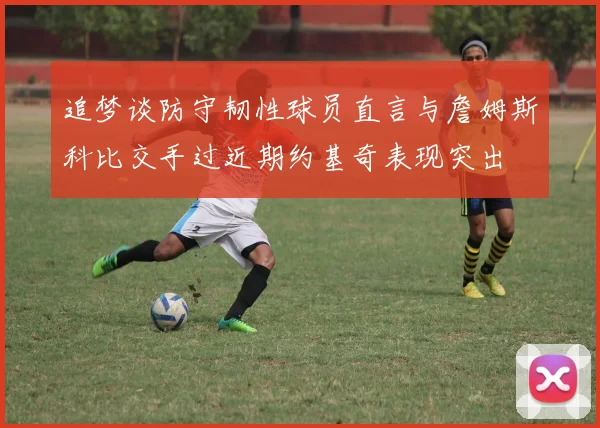 追梦谈防守韧性球员直言与詹姆斯科比交手过近期约基奇表现突出