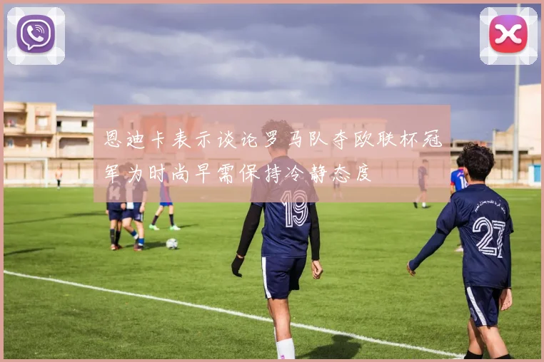 恩迪卡表示谈论罗马队夺欧联杯冠军为时尚早需保持冷静态度