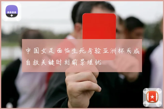 中国女足面临生死考验亚洲杯或成自救关键时刻前景堪忧