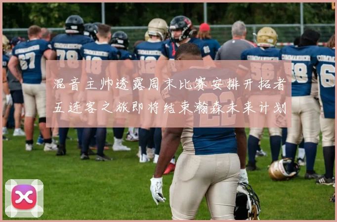 混音主帅透露周末比赛安排开拓者五连客之旅即将结束瀚森未来计划待定