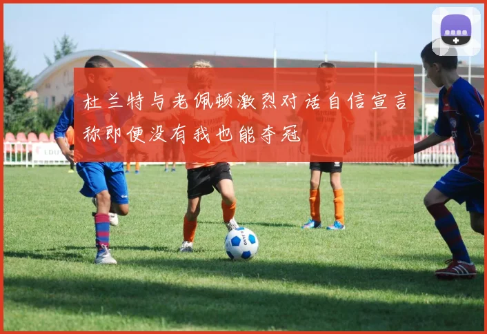 杜兰特与老佩顿激烈对话自信宣言称即便没有我也能夺冠