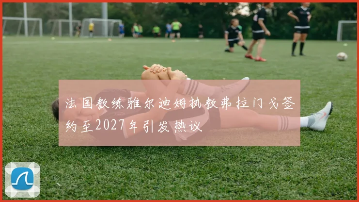 法国教练雅尔迪姆执教弗拉门戈签约至2027年引发热议