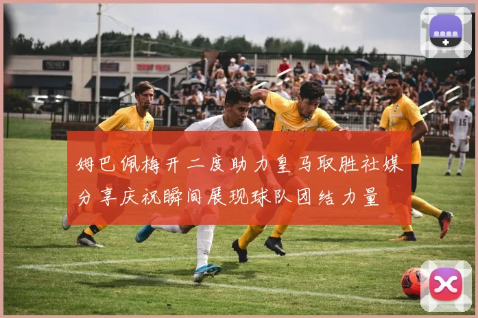 姆巴佩梅开二度助力皇马取胜社媒分享庆祝瞬间展现球队团结力量