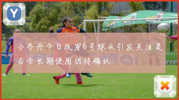 小乔丹今日改穿6号球衣引发关注是否会长期使用仍待确认