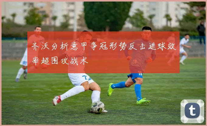 齐沃分析意甲争冠形势反击进球效率超围攻战术