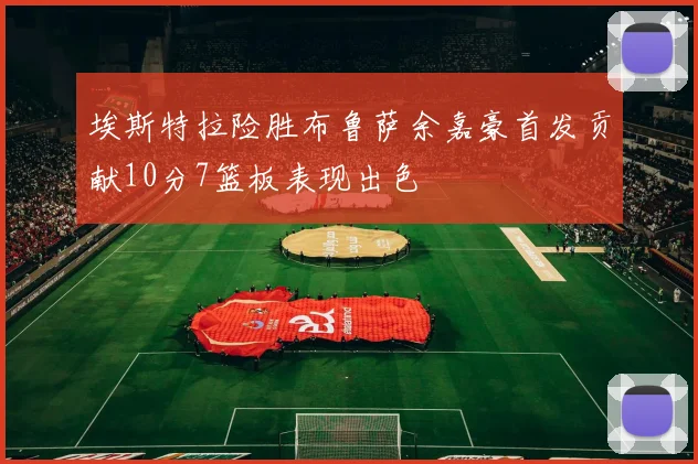 埃斯特拉险胜布鲁萨余嘉豪首发贡献10分7篮板表现出色