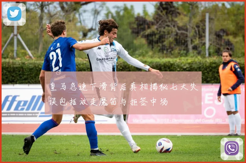 皇马急速下滑背后真相揭秘七大失误包括放走魔笛与拒签中场