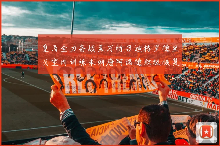 皇马全力备战莱万特吕迪格罗德里戈室内训练米利唐阿诺德积极恢复状态