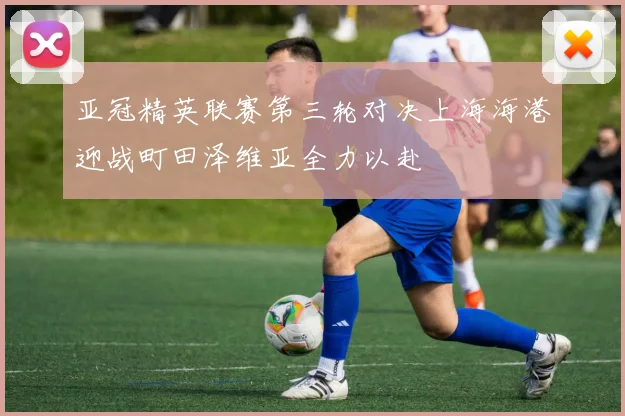 亚冠精英联赛第三轮对决上海海港迎战町田泽维亚全力以赴