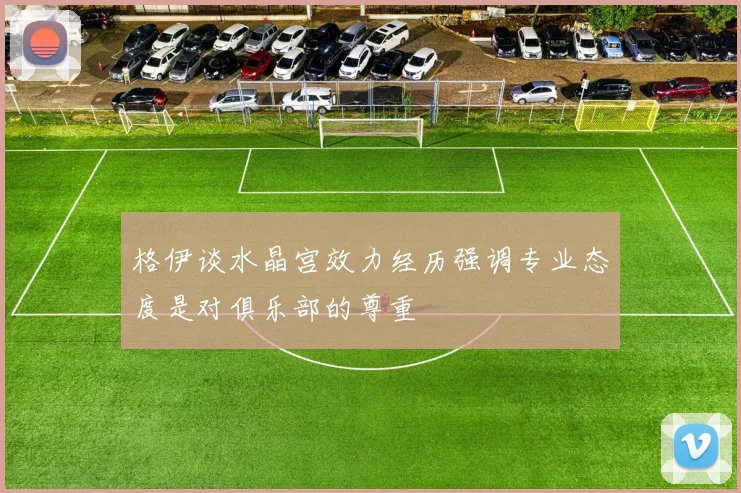 格伊谈水晶宫效力经历强调专业态度是对俱乐部的尊重