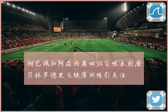 姆巴佩和阿森西奥回归合练米利唐贝林罗德里戈缺席训练引关注