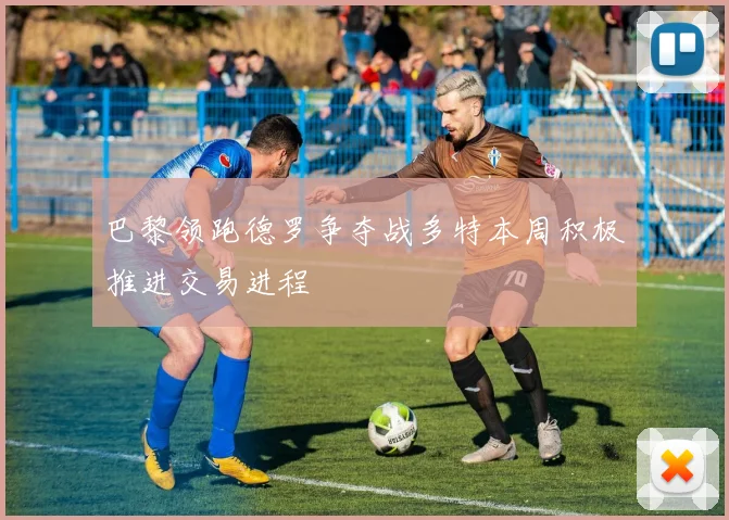 巴黎领跑德罗争夺战多特本周积极推进交易进程