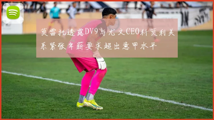 莫雷托透露DV9与尤文CEO科莫利关系紧张年薪要求超出意甲水平