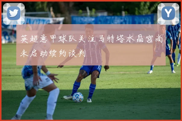 英超意甲球队关注马特塔水晶宫尚未启动续约谈判